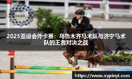 2025亚运会外卡赛：乌鲁木齐马术队与济宁马术队的王者对决之战
