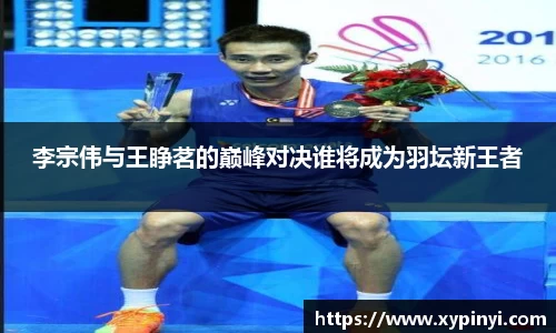 李宗伟与王睁茗的巅峰对决谁将成为羽坛新王者